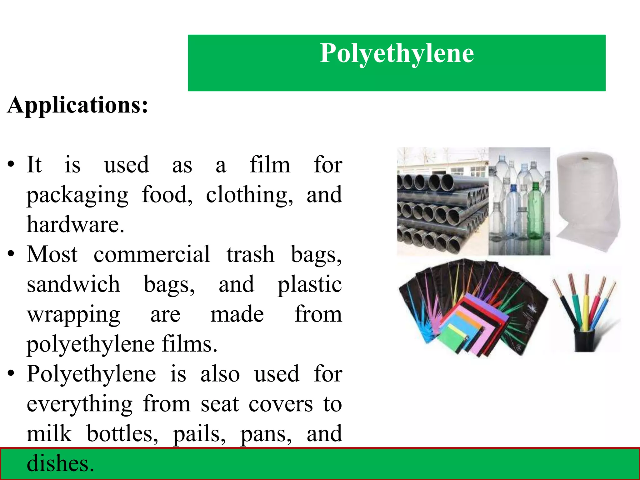 28-02-2021 12
Polyethylene
Applications:
• It is used as a film for
packaging food, clothing, and
hardware.
• Most commercial trash bags,
sandwich bags, and plastic
wrapping are made from
polyethylene films.
• Polyethylene is also used for
everything from seat covers to
milk bottles, pails, pans, and
dishes.
 