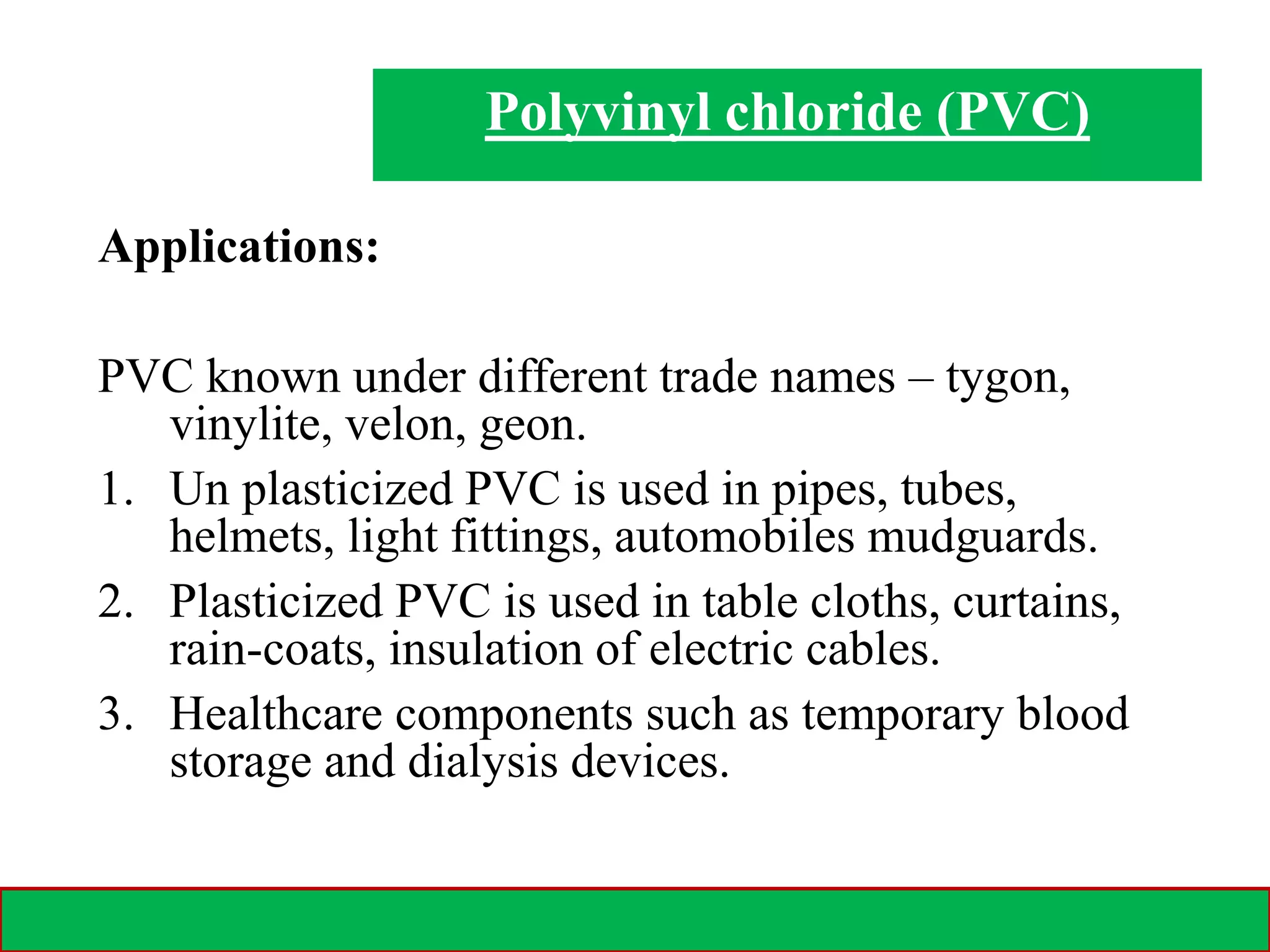 28-02-2021 15
Applications:
PVC known under different trade names – tygon,
vinylite, velon, geon.
1. Un plasticized PVC is used in pipes, tubes,
helmets, light fittings, automobiles mudguards.
2. Plasticized PVC is used in table cloths, curtains,
rain-coats, insulation of electric cables.
3. Healthcare components such as temporary blood
storage and dialysis devices.
Polyvinyl chloride (PVC)
 