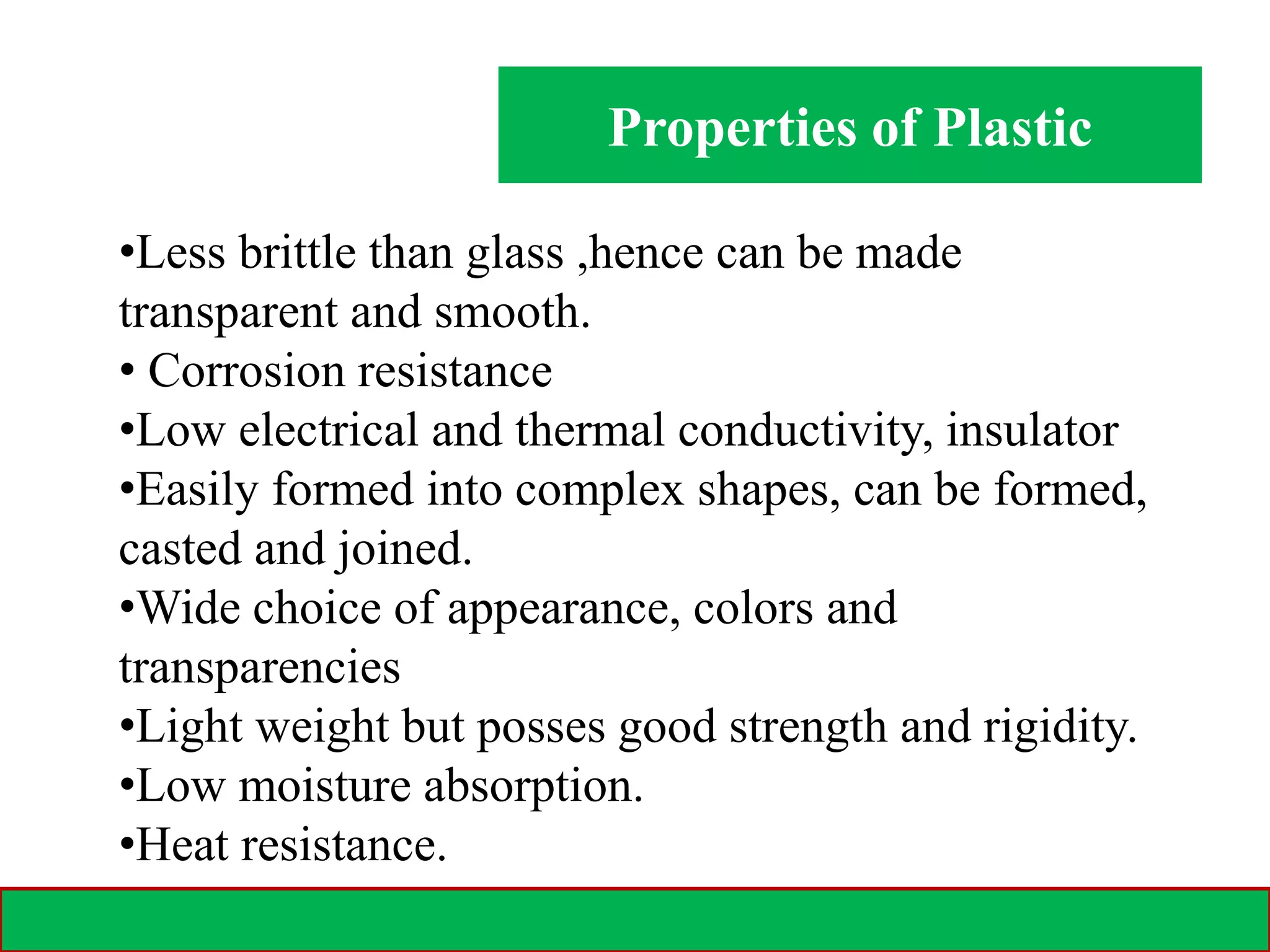 Properties of Plastic
28-02-2021 3
•Less brittle than glass ,hence can be made
transparent and smooth.
• Corrosion resistance
•Low electrical and thermal conductivity, insulator
•Easily formed into complex shapes, can be formed,
casted and joined.
•Wide choice of appearance, colors and
transparencies
•Light weight but posses good strength and rigidity.
•Low moisture absorption.
•Heat resistance.
 