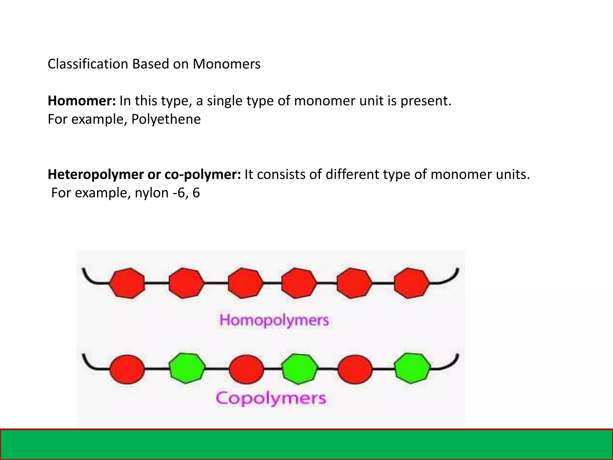 Classification Based on Monomers
Homomer: In this type, a single type of monomer unit is present.
For example, Polyethene
Heteropolymer or co-polymer: It consists of different type of monomer units.
For example, nylon -6, 6
 