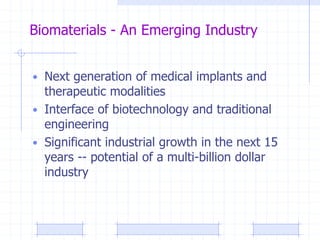 Biomaterials - An Emerging Industry
• Next generation of medical implants and
therapeutic modalities
• Interface of biotechnology and traditional
engineering
• Significant industrial growth in the next 15
years -- potential of a multi-billion dollar
industry
 