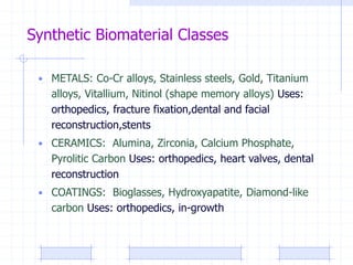 Synthetic Biomaterial Classes
• METALS: Co-Cr alloys, Stainless steels, Gold, Titanium
alloys, Vitallium, Nitinol (shape memory alloys) Uses:
orthopedics, fracture fixation,dental and facial
reconstruction,stents
• CERAMICS: Alumina, Zirconia, Calcium Phosphate,
Pyrolitic Carbon Uses: orthopedics, heart valves, dental
reconstruction
• COATINGS: Bioglasses, Hydroxyapatite, Diamond-like
carbon Uses: orthopedics, in-growth
 