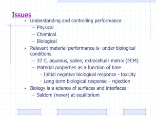 Issues
• Understanding and controlling performance
– Physical
– Chemical
– Biological
• Relevant material performance is under biological
conditions
– 37 C, aqueous, saline, extracelluar matrix (ECM)
– Material properties as a function of time
• Initial negative biological response - toxicity
• Long term biological response – rejection
• Biology is a science of surfaces and interfaces
– Seldom (never) at equilibrium
 