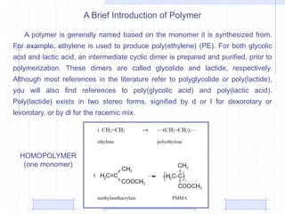 A Brief Introduction of Polymer
A polymer is generally named based on the monomer it is synthesized from.
For example, ethylene is used to produce poly(ethylene) (PE). For both glycolic
acid and lactic acid, an intermediate cyclic dimer is prepared and purified, prior to
polymerization. These dimers are called glycolide and lactide, respectively.
Although most references in the literature refer to polyglycolide or poly(lactide),
you will also find references to poly(glycolic acid) and poly(lactic acid).
Poly(lactide) exists in two stereo forms, signified by d or l for dexorotary or
levorotary, or by dl for the racemic mix.
HOMOPOLYMER
(one monomer)
 