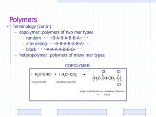 Polymers
• Terminology (contn):
– copolymer: polymers of two mer types
• random · · ·-B-A-B-A-B-B-A-· · ·
• alternating· · ·-A-B-A-B-A-B-A-· · ·
• block · · ·-A-A-A-A-B-B-B-· · ·
– heteropolymer: polymers of many mer types
COPOLYMER
 