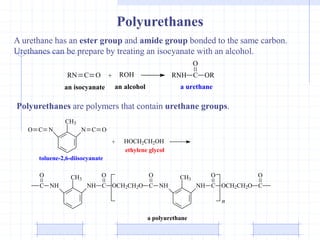 Polyurethanes
A urethane has an ester group and amide group bonded to the same carbon.
Urethanes can be prepare by treating an isocyanate with an alcohol.
RN C O ROH RNH C
O
OR
+
an isocyanate an alcohol a urethane
Polyurethanes are polymers that contain urethane groups.
O C N
CH3
N C O
toluene-2,6-diisocyanate
+ HOCH2CH2OH
ethylene glycol
C
O
NH
CH3
NH C
O
OCH2CH2O C
O
NH NH C
O
OCH2CH2O C
O
CH3
n
a polyurethane
 