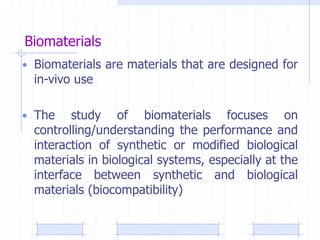 Biomaterials
• Biomaterials are materials that are designed for
in-vivo use
• The study of biomaterials focuses on
controlling/understanding the performance and
interaction of synthetic or modified biological
materials in biological systems, especially at the
interface between synthetic and biological
materials (biocompatibility)
 