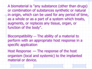 A biomaterial is "any substance (other than drugs)
or combination of substances synthetic or natural
in origin, which can be used for any period of time,
as a whole or as a part of a system which treats,
augments, or replaces any tissue, organ, or
function of the body".
Biocompatibility — The ability of a material to
perform with an appropriate host response in a
specific application
Host Response — The response of the host
organism (local and systemic) to the implanted
material or device.
 