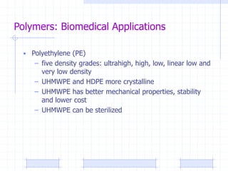 Polymers: Biomedical Applications
• Polyethylene (PE)
– five density grades: ultrahigh, high, low, linear low and
very low density
– UHMWPE and HDPE more crystalline
– UHMWPE has better mechanical properties, stability
and lower cost
– UHMWPE can be sterilized
 