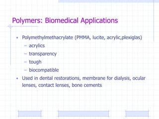 Polymers: Biomedical Applications
• Polymethylmethacrylate (PMMA, lucite, acrylic,plexiglas)
– acrylics
– transparency
– tough
– biocompatible
• Used in dental restorations, membrane for dialysis, ocular
lenses, contact lenses, bone cements
 