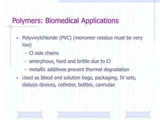 Polymers: Biomedical Applications
• Polyvinylchloride (PVC) (monomer residue must be very
low)
– Cl side chains
– amorphous, hard and brittle due to Cl
– metallic additives prevent thermal degradation
• Used as blood and solution bags, packaging, IV sets,
dialysis devices, catheter, bottles, cannulae
 
