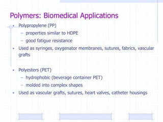 Polymers: Biomedical Applications
• Polypropylene (PP)
– properties similar to HDPE
– good fatigue resistance
• Used as syringes, oxygenator membranes, sutures, fabrics, vascular
grafts
• Polyesters (PET)
– hydrophobic (beverage container PET)
– molded into complex shapes
• Used as vascular grafts, sutures, heart valves, catheter housings
 