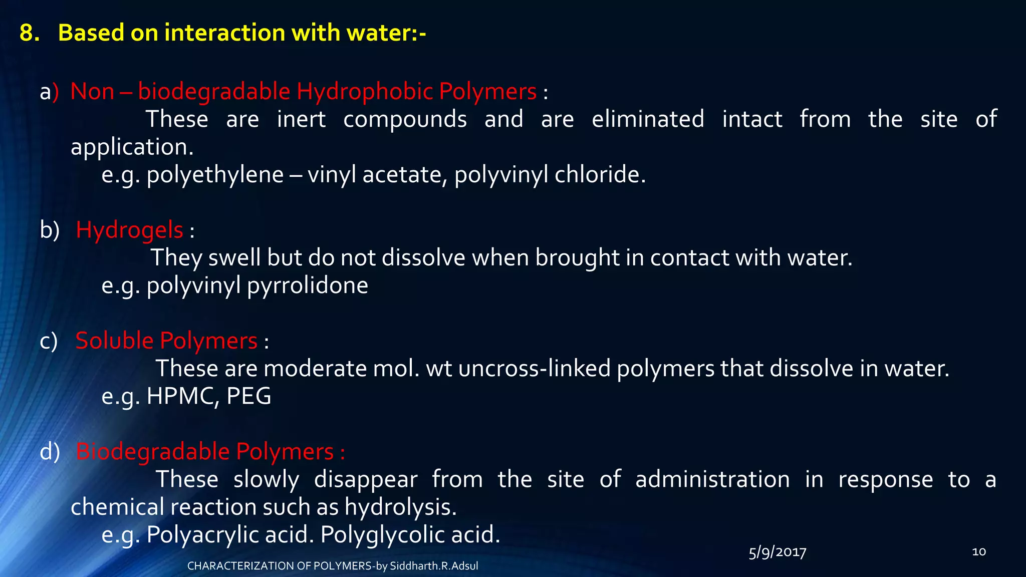 5/9/2017 10
8. Based on interaction with water:-
a) Non – biodegradable Hydrophobic Polymers :
These are inert compounds and are eliminated intact from the site of
application.
e.g. polyethylene – vinyl acetate, polyvinyl chloride.
b) Hydrogels :
They swell but do not dissolve when brought in contact with water.
e.g. polyvinyl pyrrolidone
c) Soluble Polymers :
These are moderate mol. wt uncross-linked polymers that dissolve in water.
e.g. HPMC, PEG
d) Biodegradable Polymers :
These slowly disappear from the site of administration in response to a
chemical reaction such as hydrolysis.
e.g. Polyacrylic acid. Polyglycolic acid.
CHARACTERIZATION OF POLYMERS-by Siddharth.R.Adsul
 