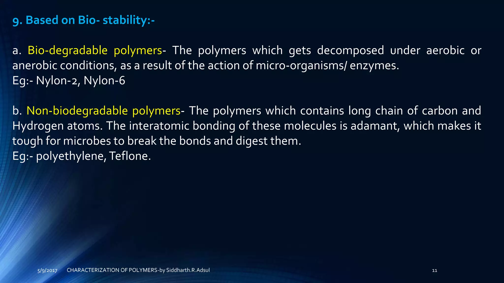 5/9/2017 11
9. Based on Bio- stability:-
a. Bio-degradable polymers- The polymers which gets decomposed under aerobic or
anerobic conditions, as a result of the action of micro-organisms/ enzymes.
Eg:- Nylon-2, Nylon-6
b. Non-biodegradable polymers- The polymers which contains long chain of carbon and
Hydrogen atoms. The interatomic bonding of these molecules is adamant, which makes it
tough for microbes to break the bonds and digest them.
Eg:- polyethylene,Teflone.
CHARACTERIZATION OF POLYMERS-by Siddharth.R.Adsul
 