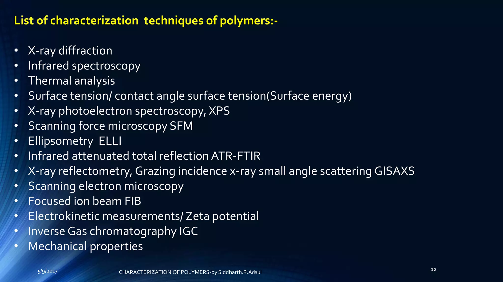 5/9/2017 12
List of characterization techniques of polymers:-
• X-ray diffraction
• Infrared spectroscopy
• Thermal analysis
• Surface tension/ contact angle surface tension(Surface energy)
• X-ray photoelectron spectroscopy, XPS
• Scanning force microscopy SFM
• Ellipsometry ELLI
• Infrared attenuated total reflection ATR-FTIR
• X-ray reflectometry, Grazing incidence x-ray small angle scattering GISAXS
• Scanning electron microscopy
• Focused ion beam FIB
• Electrokinetic measurements/ Zeta potential
• Inverse Gas chromatography IGC
• Mechanical properties
CHARACTERIZATION OF POLYMERS-by Siddharth.R.Adsul
 