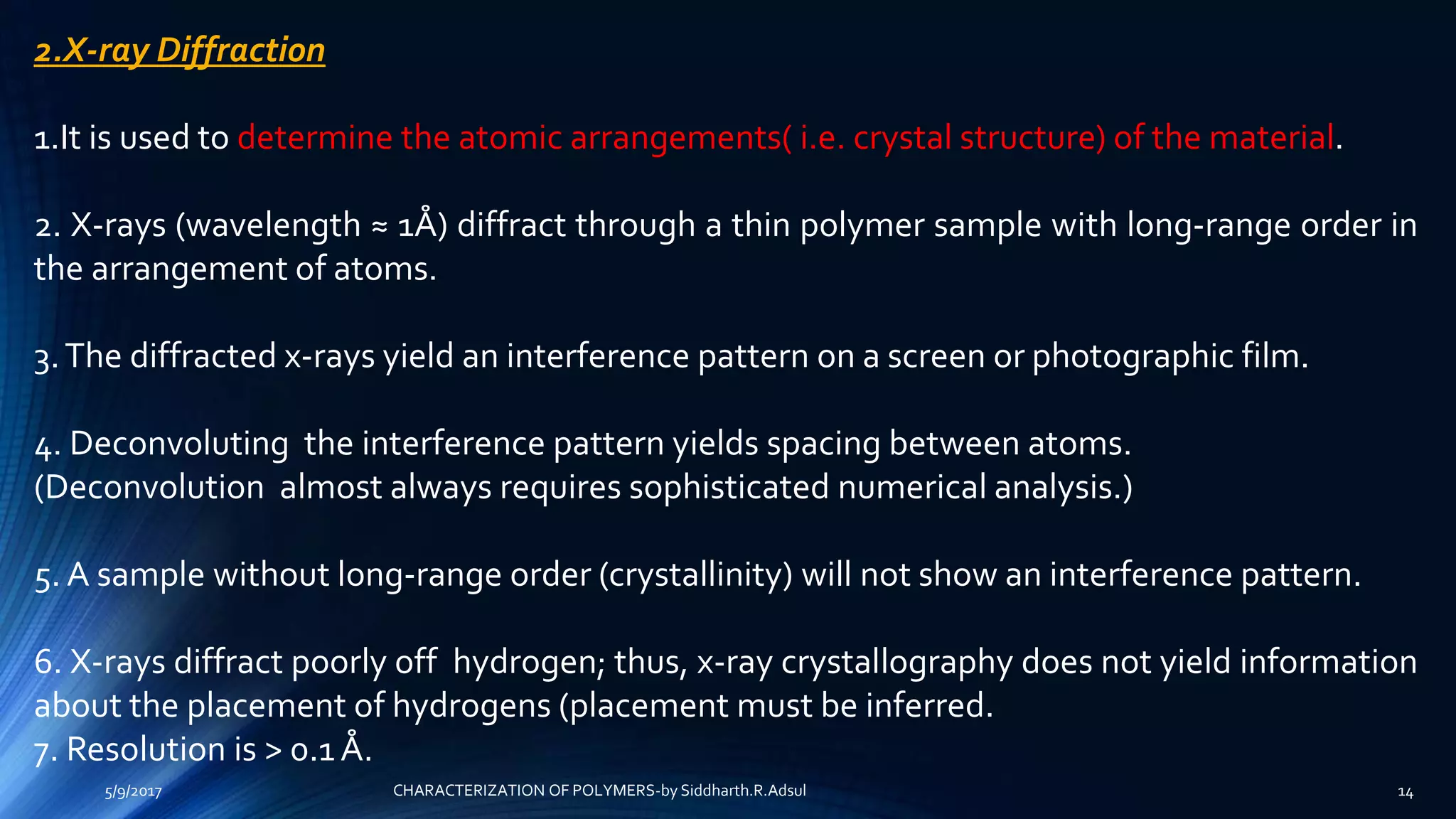 2.X-ray Diffraction
1.It is used to determine the atomic arrangements( i.e. crystal structure) of the material.
2. X-rays (wavelength ≈ 1Å) diffract through a thin polymer sample with long-range order in
the arrangement of atoms.
3.The diffracted x-rays yield an interference pattern on a screen or photographic film.
4. Deconvoluting the interference pattern yields spacing between atoms.
(Deconvolution almost always requires sophisticated numerical analysis.)
5. A sample without long-range order (crystallinity) will not show an interference pattern.
6. X-rays diffract poorly off hydrogen; thus, x-ray crystallography does not yield information
about the placement of hydrogens (placement must be inferred.
7. Resolution is > 0.1 Å.
5/9/2017 14CHARACTERIZATION OF POLYMERS-by Siddharth.R.Adsul
 