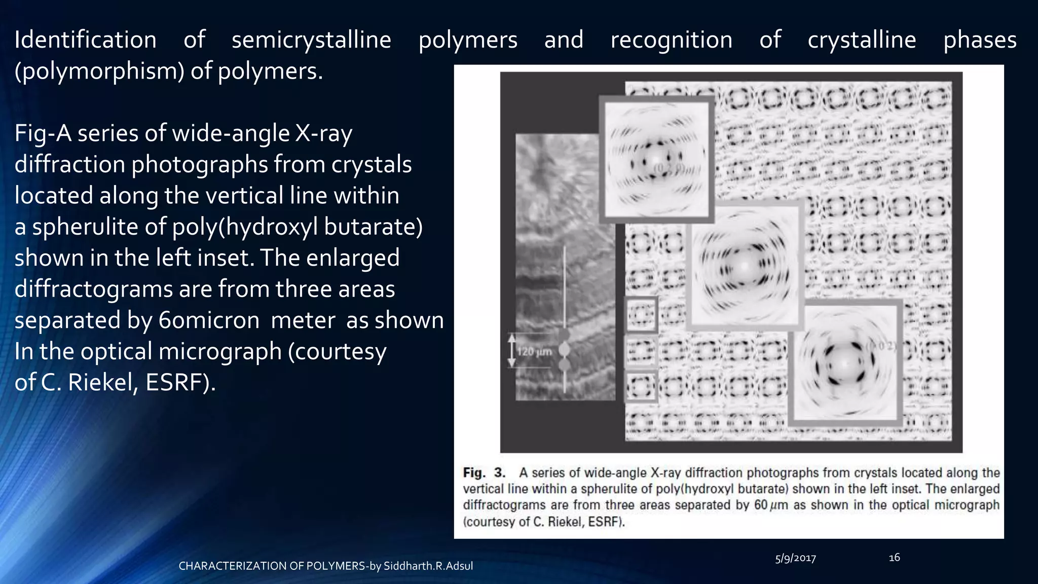 5/9/2017 16
Identification of semicrystalline polymers and recognition of crystalline phases
(polymorphism) of polymers.
Fig-A series of wide-angle X-ray
diffraction photographs from crystals
located along the vertical line within
a spherulite of poly(hydroxyl butarate)
shown in the left inset.The enlarged
diffractograms are from three areas
separated by 60micron meter as shown
In the optical micrograph (courtesy
of C. Riekel, ESRF).
CHARACTERIZATION OF POLYMERS-by Siddharth.R.Adsul
 
