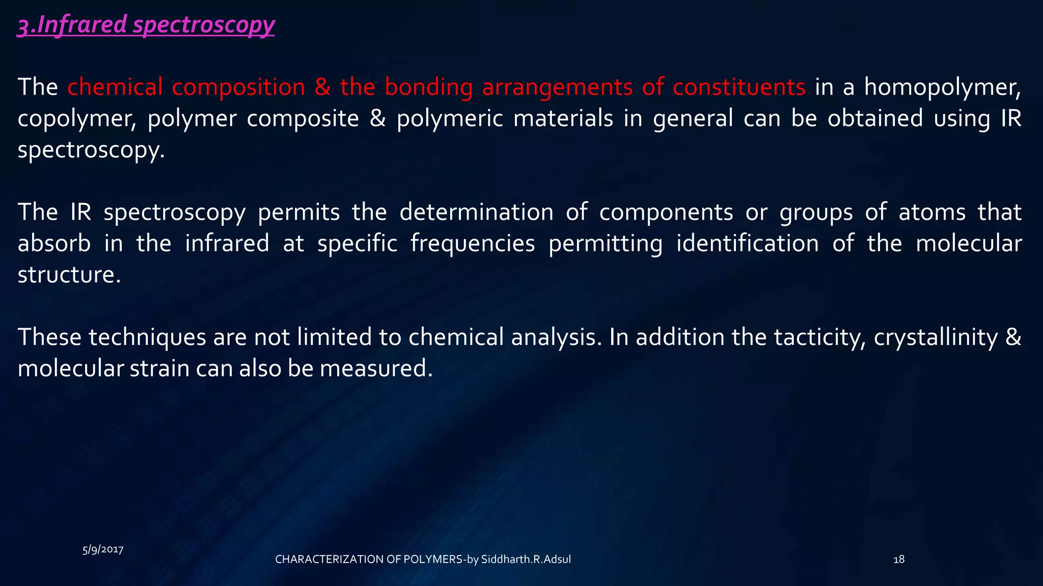 5/9/2017
18
3.Infrared spectroscopy
The chemical composition & the bonding arrangements of constituents in a homopolymer,
copolymer, polymer composite & polymeric materials in general can be obtained using IR
spectroscopy.
The IR spectroscopy permits the determination of components or groups of atoms that
absorb in the infrared at specific frequencies permitting identification of the molecular
structure.
These techniques are not limited to chemical analysis. In addition the tacticity, crystallinity &
molecular strain can also be measured.
CHARACTERIZATION OF POLYMERS-by Siddharth.R.Adsul
 