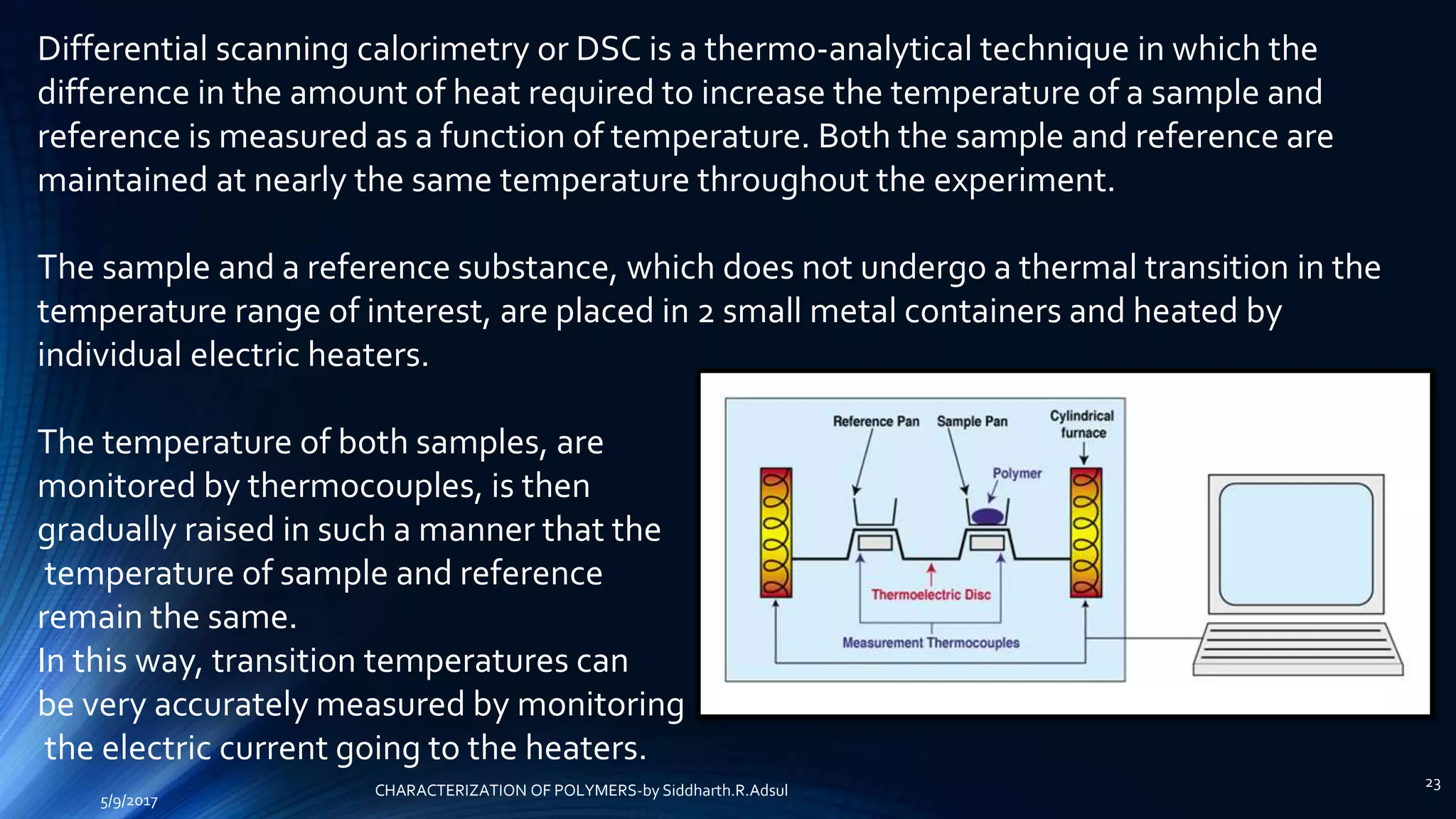 Differential scanning calorimetry or DSC is a thermo-analytical technique in which the
difference in the amount of heat required to increase the temperature of a sample and
reference is measured as a function of temperature. Both the sample and reference are
maintained at nearly the same temperature throughout the experiment.
The sample and a reference substance, which does not undergo a thermal transition in the
temperature range of interest, are placed in 2 small metal containers and heated by
individual electric heaters.
The temperature of both samples, are
monitored by thermocouples, is then
gradually raised in such a manner that the
temperature of sample and reference
remain the same.
In this way, transition temperatures can
be very accurately measured by monitoring
the electric current going to the heaters.
5/9/2017
23
CHARACTERIZATION OF POLYMERS-by Siddharth.R.Adsul
 