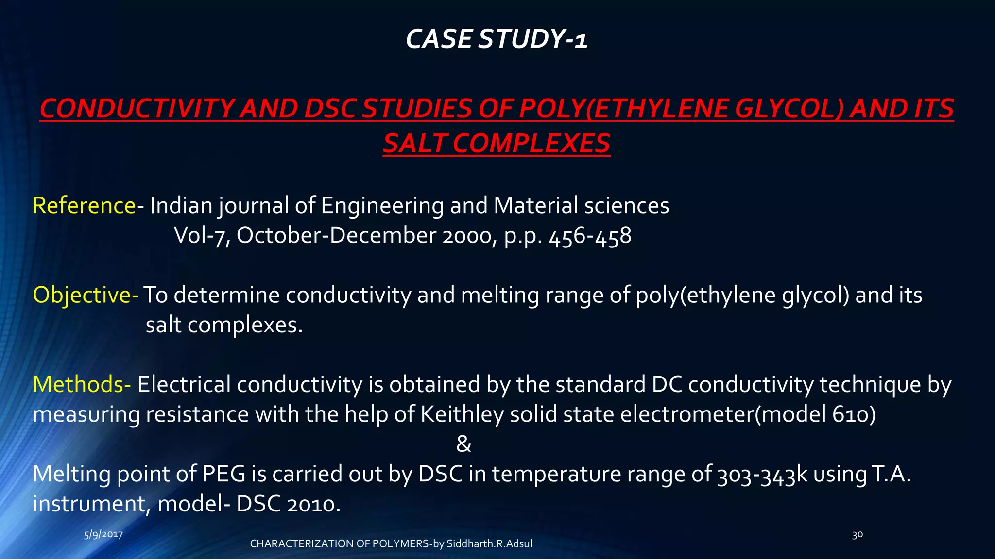 CASE STUDY-1
CONDUCTIVITY AND DSC STUDIES OF POLY(ETHYLENE GLYCOL) AND ITS
SALT COMPLEXES
Reference- Indian journal of Engineering and Material sciences
Vol-7, October-December 2000, p.p. 456-458
Objective-To determine conductivity and melting range of poly(ethylene glycol) and its
salt complexes.
Methods- Electrical conductivity is obtained by the standard DC conductivity technique by
measuring resistance with the help of Keithley solid state electrometer(model 610)
&
Melting point of PEG is carried out by DSC in temperature range of 303-343k usingT.A.
instrument, model- DSC 2010.
5/9/2017 30
CHARACTERIZATION OF POLYMERS-by Siddharth.R.Adsul
 