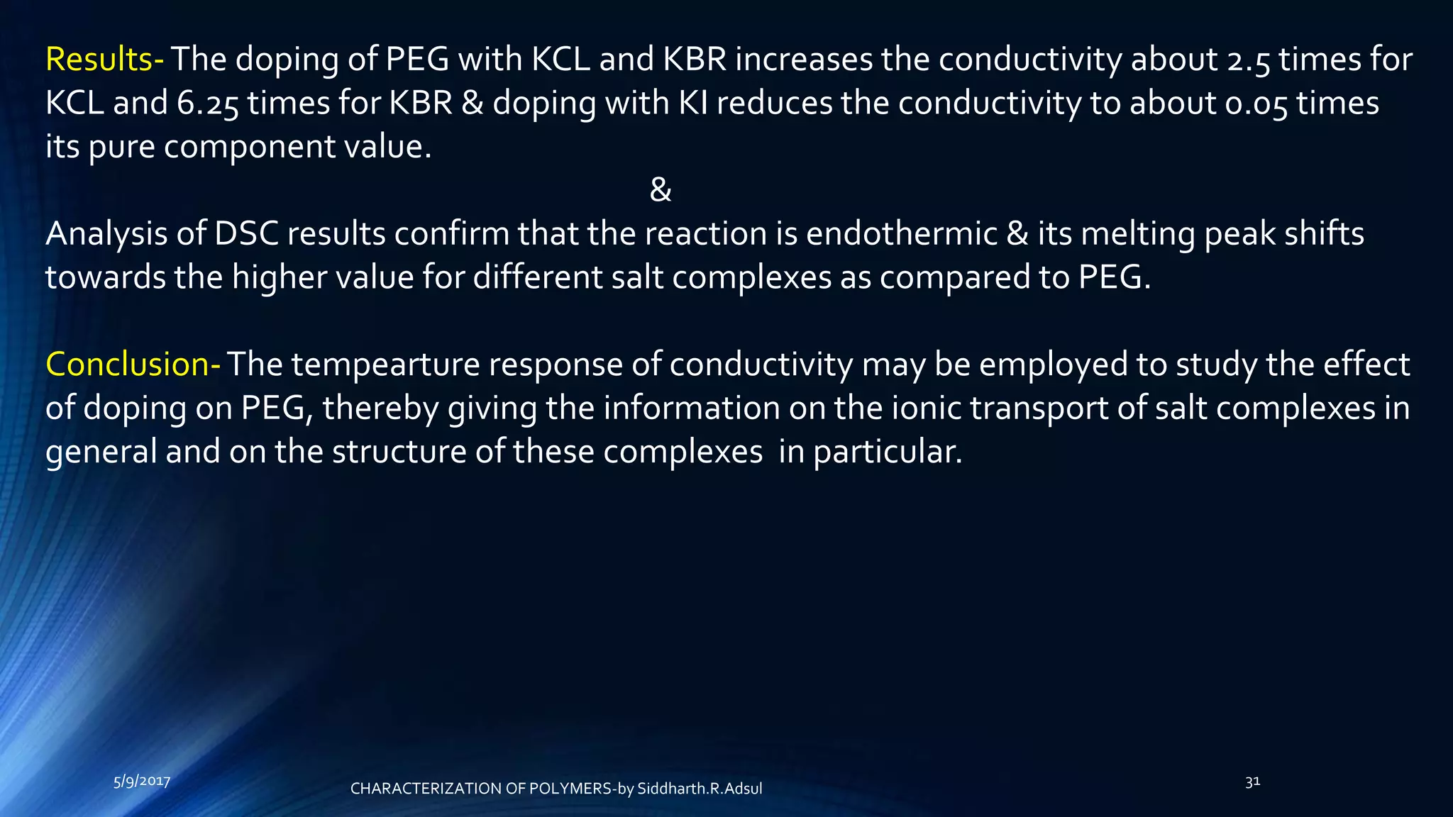 Results-The doping of PEG with KCL and KBR increases the conductivity about 2.5 times for
KCL and 6.25 times for KBR & doping with KI reduces the conductivity to about 0.05 times
its pure component value.
&
Analysis of DSC results confirm that the reaction is endothermic & its melting peak shifts
towards the higher value for different salt complexes as compared to PEG.
Conclusion-The tempearture response of conductivity may be employed to study the effect
of doping on PEG, thereby giving the information on the ionic transport of salt complexes in
general and on the structure of these complexes in particular.
5/9/2017 31
CHARACTERIZATION OF POLYMERS-by Siddharth.R.Adsul
 