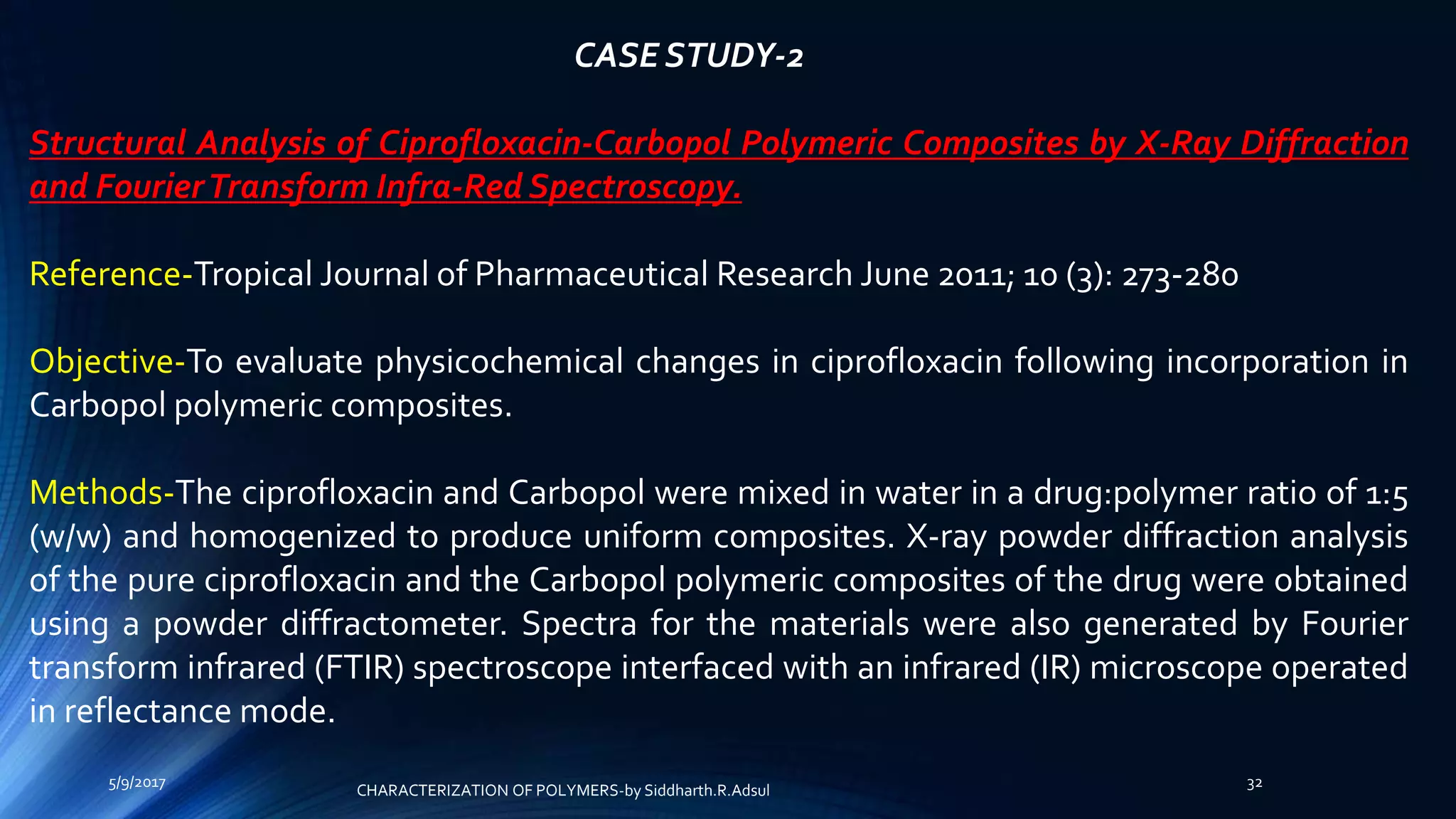 CASE STUDY-2
Structural Analysis of Ciprofloxacin-Carbopol Polymeric Composites by X-Ray Diffraction
and FourierTransform Infra-Red Spectroscopy.
Reference-Tropical Journal of Pharmaceutical Research June 2011; 10 (3): 273-280
Objective-To evaluate physicochemical changes in ciprofloxacin following incorporation in
Carbopol polymeric composites.
Methods-The ciprofloxacin and Carbopol were mixed in water in a drug:polymer ratio of 1:5
(w/w) and homogenized to produce uniform composites. X-ray powder diffraction analysis
of the pure ciprofloxacin and the Carbopol polymeric composites of the drug were obtained
using a powder diffractometer. Spectra for the materials were also generated by Fourier
transform infrared (FTIR) spectroscope interfaced with an infrared (IR) microscope operated
in reflectance mode.
5/9/2017 32
CHARACTERIZATION OF POLYMERS-by Siddharth.R.Adsul
 