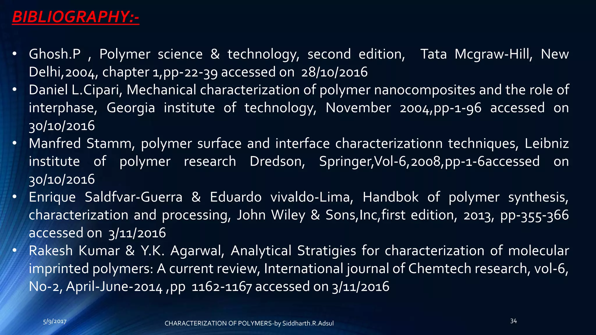 BIBLIOGRAPHY:-
• Ghosh.P , Polymer science & technology, second edition, Tata Mcgraw-Hill, New
Delhi,2004, chapter 1,pp-22-39 accessed on 28/10/2016
• Daniel L.Cipari, Mechanical characterization of polymer nanocomposites and the role of
interphase, Georgia institute of technology, November 2004,pp-1-96 accessed on
30/10/2016
• Manfred Stamm, polymer surface and interface characterizationn techniques, Leibniz
institute of polymer research Dredson, Springer,Vol-6,2008,pp-1-6accessed on
30/10/2016
• Enrique Saldfvar-Guerra & Eduardo vivaldo-Lima, Handbok of polymer synthesis,
characterization and processing, John Wiley & Sons,Inc,first edition, 2013, pp-355-366
accessed on 3/11/2016
• Rakesh Kumar & Y.K. Agarwal, Analytical Stratigies for characterization of molecular
imprinted polymers: A current review, International journal of Chemtech research, vol-6,
No-2, April-June-2014 ,pp 1162-1167 accessed on 3/11/2016
5/9/2017 34
CHARACTERIZATION OF POLYMERS-by Siddharth.R.Adsul
 
