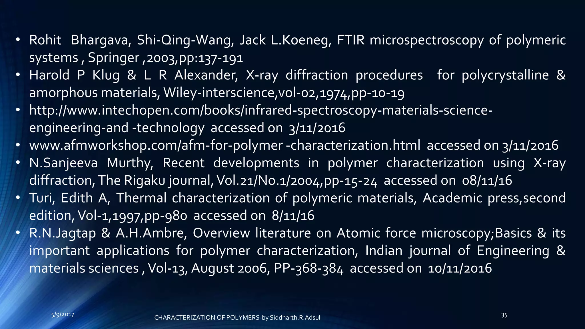 • Rohit Bhargava, Shi-Qing-Wang, Jack L.Koeneg, FTIR microspectroscopy of polymeric
systems , Springer ,2003,pp:137-191
• Harold P Klug & L R Alexander, X-ray diffraction procedures for polycrystalline &
amorphous materials, Wiley-interscience,vol-02,1974,pp-10-19
• http://www.intechopen.com/books/infrared-spectroscopy-materials-science-
engineering-and -technology accessed on 3/11/2016
• www.afmworkshop.com/afm-for-polymer -characterization.html accessed on 3/11/2016
• N.Sanjeeva Murthy, Recent developments in polymer characterization using X-ray
diffraction,The Rigaku journal,Vol.21/No.1/2004,pp-15-24 accessed on 08/11/16
• Turi, Edith A, Thermal characterization of polymeric materials, Academic press,second
edition,Vol-1,1997,pp-980 accessed on 8/11/16
• R.N.Jagtap & A.H.Ambre, Overview literature on Atomic force microscopy;Basics & its
important applications for polymer characterization, Indian journal of Engineering &
materials sciences ,Vol-13, August 2006, PP-368-384 accessed on 10/11/2016
5/9/2017 35
CHARACTERIZATION OF POLYMERS-by Siddharth.R.Adsul
 