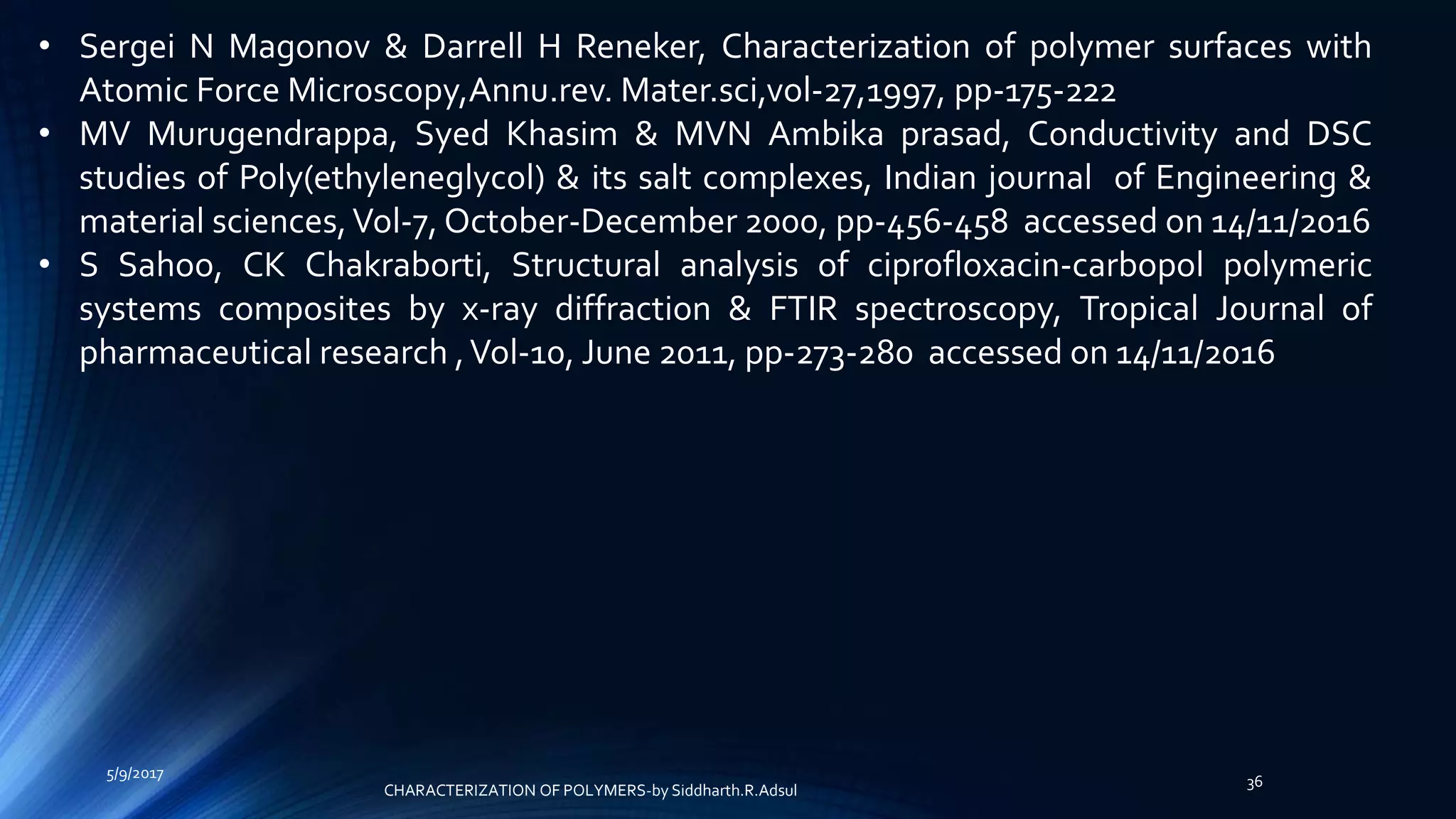 • Sergei N Magonov & Darrell H Reneker, Characterization of polymer surfaces with
Atomic Force Microscopy,Annu.rev. Mater.sci,vol-27,1997, pp-175-222
• MV Murugendrappa, Syed Khasim & MVN Ambika prasad, Conductivity and DSC
studies of Poly(ethyleneglycol) & its salt complexes, Indian journal of Engineering &
material sciences,Vol-7, October-December 2000, pp-456-458 accessed on 14/11/2016
• S Sahoo, CK Chakraborti, Structural analysis of ciprofloxacin-carbopol polymeric
systems composites by x-ray diffraction & FTIR spectroscopy, Tropical Journal of
pharmaceutical research ,Vol-10, June 2011, pp-273-280 accessed on 14/11/2016
5/9/2017
36
CHARACTERIZATION OF POLYMERS-by Siddharth.R.Adsul
 
