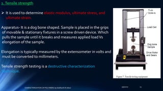 5/9/2017 13
1.Tensile strength
 It is used to determine elastic modulus, ultimate stress, and
ultimate strain.
Apparatus- It is a dog bone shaped. Sample is placed in the grips
of movable & stationary fixtures in a screw driven device. Which
pulls the sample until it breaks and measures applied loadVs
elongation of the sample.
Elongation is typically measured by the extensometer in volts and
must be converted to millimeters.
Tensile strength testing is a destructive characterization
technique.
CHARACTERIZATION OF POLYMERS-by Siddharth.R.Adsul
 