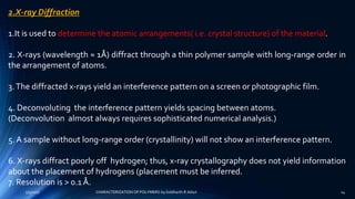 2.X-ray Diffraction
1.It is used to determine the atomic arrangements( i.e. crystal structure) of the material.
2. X-rays (wavelength ≈ 1Å) diffract through a thin polymer sample with long-range order in
the arrangement of atoms.
3.The diffracted x-rays yield an interference pattern on a screen or photographic film.
4. Deconvoluting the interference pattern yields spacing between atoms.
(Deconvolution almost always requires sophisticated numerical analysis.)
5. A sample without long-range order (crystallinity) will not show an interference pattern.
6. X-rays diffract poorly off hydrogen; thus, x-ray crystallography does not yield information
about the placement of hydrogens (placement must be inferred.
7. Resolution is > 0.1 Å.
5/9/2017 14CHARACTERIZATION OF POLYMERS-by Siddharth.R.Adsul
 