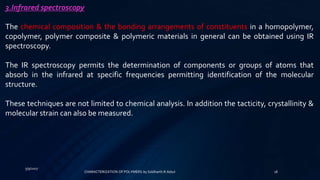 5/9/2017
18
3.Infrared spectroscopy
The chemical composition & the bonding arrangements of constituents in a homopolymer,
copolymer, polymer composite & polymeric materials in general can be obtained using IR
spectroscopy.
The IR spectroscopy permits the determination of components or groups of atoms that
absorb in the infrared at specific frequencies permitting identification of the molecular
structure.
These techniques are not limited to chemical analysis. In addition the tacticity, crystallinity &
molecular strain can also be measured.
CHARACTERIZATION OF POLYMERS-by Siddharth.R.Adsul
 