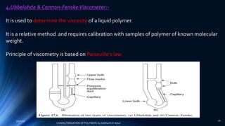 4.Ubbelohde & Cannon-FenskeViscometer:-
It is used to determine the viscosity of a liquid polymer.
It is a relative method and requires calibration with samples of polymer of known molecular
weight.
Principle of viscometry is based on Poiseuille's law.
5/9/2017 20
CHARACTERIZATION OF POLYMERS-by Siddharth.R.Adsul
 