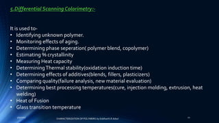 5.Differential Scanning Colorimetry:-
It is used to-
• Identifying unknown polymer.
• Monitoring effects of aging.
• Determining phase seperation( polymer blend, copolymer)
• Estimating % crystallinity
• Measuring Heat capacity
• DeterminingThermal stability(oxidation induction time)
• Determining effects of additives(blends, fillers, plasticizers)
• Comparing quality(failure analysis, new material evaluation)
• Determining best processing temperatures(cure, injection molding, extrusion, heat
welding)
• Heat of Fusion
• Glass transition temperature
5/9/2017 21
CHARACTERIZATION OF POLYMERS-by Siddharth.R.Adsul
 