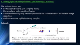 8.Time of flight-Secondary ion mass spectrometry(TOF-SIMS):-
The main attributes are-
• Surface sensitivity(<0.5nm sampling depth)
• Elemental and molecular identification
• Ability to chemically map elements/ molecules on a surface with <1 micrometer image
resolution.
• Ability to examine highly insulating samples.
Principle-
5/9/2017
27
CHARACTERIZATION OF POLYMERS-by Siddharth.R.Adsul
 