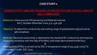 CASE STUDY-1
CONDUCTIVITY AND DSC STUDIES OF POLY(ETHYLENE GLYCOL) AND ITS
SALT COMPLEXES
Reference- Indian journal of Engineering and Material sciences
Vol-7, October-December 2000, p.p. 456-458
Objective-To determine conductivity and melting range of poly(ethylene glycol) and its
salt complexes.
Methods- Electrical conductivity is obtained by the standard DC conductivity technique by
measuring resistance with the help of Keithley solid state electrometer(model 610)
&
Melting point of PEG is carried out by DSC in temperature range of 303-343k usingT.A.
instrument, model- DSC 2010.
5/9/2017 30
CHARACTERIZATION OF POLYMERS-by Siddharth.R.Adsul
 