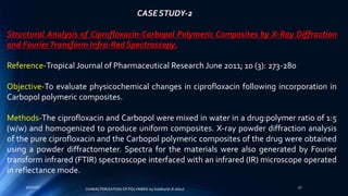 CASE STUDY-2
Structural Analysis of Ciprofloxacin-Carbopol Polymeric Composites by X-Ray Diffraction
and FourierTransform Infra-Red Spectroscopy.
Reference-Tropical Journal of Pharmaceutical Research June 2011; 10 (3): 273-280
Objective-To evaluate physicochemical changes in ciprofloxacin following incorporation in
Carbopol polymeric composites.
Methods-The ciprofloxacin and Carbopol were mixed in water in a drug:polymer ratio of 1:5
(w/w) and homogenized to produce uniform composites. X-ray powder diffraction analysis
of the pure ciprofloxacin and the Carbopol polymeric composites of the drug were obtained
using a powder diffractometer. Spectra for the materials were also generated by Fourier
transform infrared (FTIR) spectroscope interfaced with an infrared (IR) microscope operated
in reflectance mode.
5/9/2017 32
CHARACTERIZATION OF POLYMERS-by Siddharth.R.Adsul
 