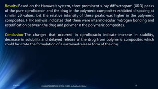 Results-Based on the Hanawalt system, three prominent x-ray diffractogram (XRD) peaks
of the pure ciprofloxacin and the drug in the polymeric composites exhibited d-spacing at
similar 2θ values, but the relative intensity of these peaks was higher in the polymeric
composites. FTIR analysis indicates that there were intermolecular hydrogen bonding and
esterification between the drug and polymer in the polymeric composites.
Conclusion-The changes that occurred in ciprofloxacin indicate increase in stability,
decrease in solubility and delayed release of the drug from polymeric composites which
could facilitate the formulation of a sustained release form of the drug.
5/9/2017 33
CHARACTERIZATION OF POLYMERS-by Siddharth.R.Adsul
 