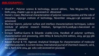 BIBLIOGRAPHY:-
• Ghosh.P , Polymer science & technology, second edition, Tata Mcgraw-Hill, New
Delhi,2004, chapter 1,pp-22-39 accessed on 28/10/2016
• Daniel L.Cipari, Mechanical characterization of polymer nanocomposites and the role of
interphase, Georgia institute of technology, November 2004,pp-1-96 accessed on
30/10/2016
• Manfred Stamm, polymer surface and interface characterizationn techniques, Leibniz
institute of polymer research Dredson, Springer,Vol-6,2008,pp-1-6accessed on
30/10/2016
• Enrique Saldfvar-Guerra & Eduardo vivaldo-Lima, Handbok of polymer synthesis,
characterization and processing, John Wiley & Sons,Inc,first edition, 2013, pp-355-366
accessed on 3/11/2016
• Rakesh Kumar & Y.K. Agarwal, Analytical Stratigies for characterization of molecular
imprinted polymers: A current review, International journal of Chemtech research, vol-6,
No-2, April-June-2014 ,pp 1162-1167 accessed on 3/11/2016
5/9/2017 34
CHARACTERIZATION OF POLYMERS-by Siddharth.R.Adsul
 