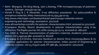 • Rohit Bhargava, Shi-Qing-Wang, Jack L.Koeneg, FTIR microspectroscopy of polymeric
systems , Springer ,2003,pp:137-191
• Harold P Klug & L R Alexander, X-ray diffraction procedures for polycrystalline &
amorphous materials, Wiley-interscience,vol-02,1974,pp-10-19
• http://www.intechopen.com/books/infrared-spectroscopy-materials-science-
engineering-and -technology accessed on 3/11/2016
• www.afmworkshop.com/afm-for-polymer -characterization.html accessed on 3/11/2016
• N.Sanjeeva Murthy, Recent developments in polymer characterization using X-ray
diffraction,The Rigaku journal,Vol.21/No.1/2004,pp-15-24 accessed on 08/11/16
• Turi, Edith A, Thermal characterization of polymeric materials, Academic press,second
edition,Vol-1,1997,pp-980 accessed on 8/11/16
• R.N.Jagtap & A.H.Ambre, Overview literature on Atomic force microscopy;Basics & its
important applications for polymer characterization, Indian journal of Engineering &
materials sciences ,Vol-13, August 2006, PP-368-384 accessed on 10/11/2016
5/9/2017 35
CHARACTERIZATION OF POLYMERS-by Siddharth.R.Adsul
 