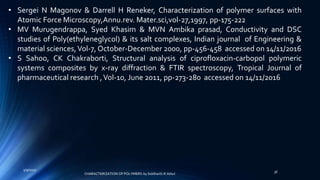 • Sergei N Magonov & Darrell H Reneker, Characterization of polymer surfaces with
Atomic Force Microscopy,Annu.rev. Mater.sci,vol-27,1997, pp-175-222
• MV Murugendrappa, Syed Khasim & MVN Ambika prasad, Conductivity and DSC
studies of Poly(ethyleneglycol) & its salt complexes, Indian journal of Engineering &
material sciences,Vol-7, October-December 2000, pp-456-458 accessed on 14/11/2016
• S Sahoo, CK Chakraborti, Structural analysis of ciprofloxacin-carbopol polymeric
systems composites by x-ray diffraction & FTIR spectroscopy, Tropical Journal of
pharmaceutical research ,Vol-10, June 2011, pp-273-280 accessed on 14/11/2016
5/9/2017
36
CHARACTERIZATION OF POLYMERS-by Siddharth.R.Adsul
 
