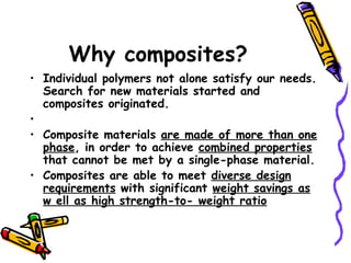 Why composites?
• Individual polymers not alone satisfy our needs.
Search for new materials started and
composites originated.
•
• Composite materials are made of more than one
phase, in order to achieve combined properties
that cannot be met by a single-phase material.
• Composites are able to meet diverse design
requirements with significant weight savings as
w ell as high strength-to- weight ratio
 