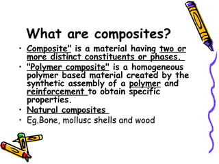 What are composites?
• Composite" is a material having two or
more distinct constituents or phases.
• "Polymer composite" is a homogeneous
polymer based material created by the
synthetic assembly of a polymer and
reinforcement to obtain specific
properties.
• Natural composites
• Eg.Bone, mollusc shells and wood
 
