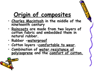 Origin of composites
• Charles Macintosh in the middle of the
nineteenth century
• Raincoats are made from two layers of
cotton fabric and embedded them in
natural rubber.
• Rubber -waterproof
• Cotton layers –comfortable to wear.
• Combination of water resistance of
polyisoprene and the comfort of cotton.
 