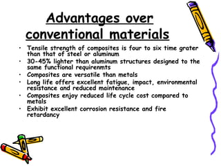 Advantages over
conventional materials
• Tensile strength of composites is four to six time grater
than that of steel or aluminum
• 30-45% lighter than aluminum structures designed to the
same functional requirenmts
• Composites are versatile than metals
• Long life offers excellent fatigue, impact, environmental
resistance and reduced maintenance
• Composites enjoy reduced life cycle cost compared to
metals
• Exhibit excellent corrosion resistance and fire
retardancy
 