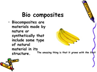 Bio composites
• Biocomposites are
materials made by
nature or
synthetically that
include some type
of natural
material in its
structure.  The amazing thing is that it grows with the fruit
 