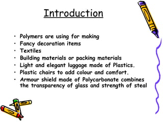 Introduction
• Polymers are using for making
• Fancy decoration items
• Textiles
• Building materials or packing materials
• Light and elegant luggage made of Plastics.
• Plastic chairs to add colour and comfort.
• Armour shield made of Polycarbonate combines
the transparency of glass and strength of steal
 
