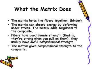 What the Matrix Does
• The matrix holds the fibers together. (binder)
• The matrix can absorb energy by deforming
under stress. The matrix adds toughness to
the composite.
• Fibers have good tensile strength (that is,
they're strong when you pull on them), they
usually have awful compressional strength.
• The matrix gives compressional strength to the
composite.
 