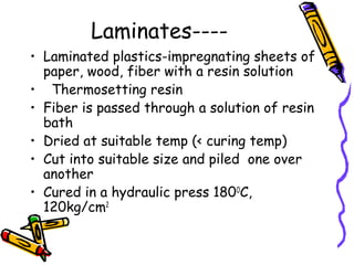 Laminates----
• Laminated plastics-impregnating sheets of
paper, wood, fiber with a resin solution
• Thermosetting resin
• Fiber is passed through a solution of resin
bath
• Dried at suitable temp (< curing temp)
• Cut into suitable size and piled one over
another
• Cured in a hydraulic press 180O
C,
120kg/cm2
 