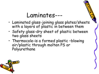 Laminates---
• Laminated glass-joining glass plates/sheets
with a layers of plastic in between them
• Safety glass-dry sheet of plastic between
two glass sheets
• Thermocole-is a formed plastic –blowing
air/plastic through molten PS or
Polyurethane
 